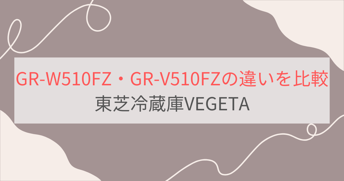 GR-W510FZとGR-V510FZの違いを比較。違いは2つ！東芝冷蔵庫VEGETA（ベジータ）