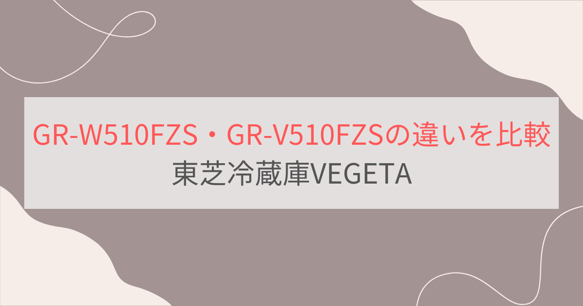 GR-W510FZSとGR-V510FZSの違い6つを比較。おすすめはどっち？東芝冷蔵庫VEGETA