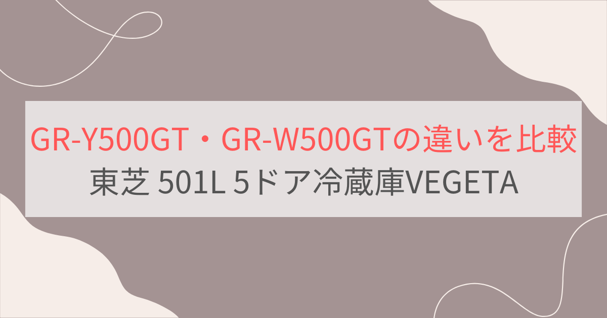 GR-Y500GTとGR-W500GTの違い3つを比較。おすすめはどっち？ 東芝501L・5ドア冷蔵庫VEGETA